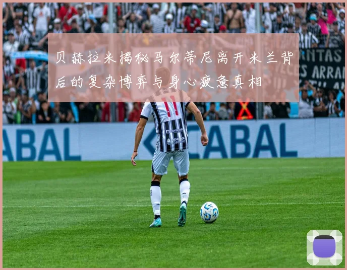 贝赫拉米揭秘马尔蒂尼离开米兰背后的复杂博弈与身心疲惫真相