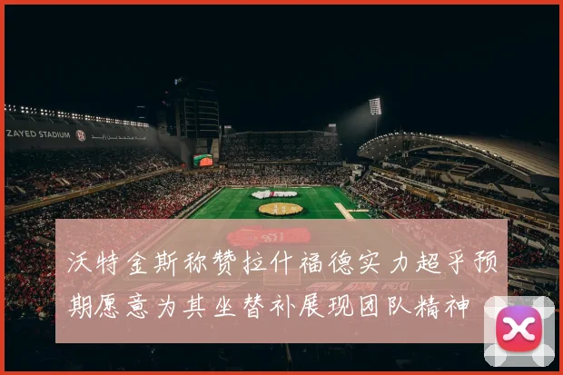 沃特金斯称赞拉什福德实力超乎预期愿意为其坐替补展现团队精神