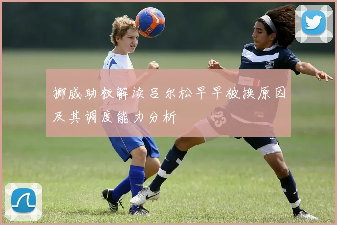 挪威助教解读吕尔松早早被换原因及其调度能力分析