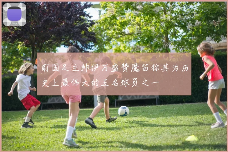 前国足主帅伊万盛赞魔笛称其为历史上最伟大的五名球员之一