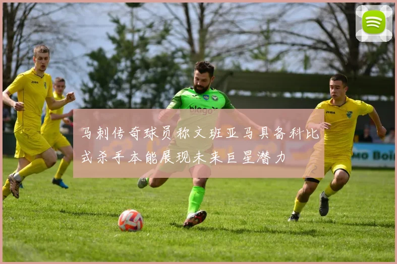 马刺传奇球员称文班亚马具备科比式杀手本能展现未来巨星潜力