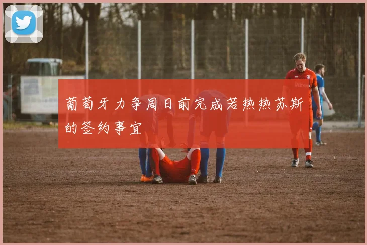 葡萄牙力争周日前完成若热热苏斯的签约事宜