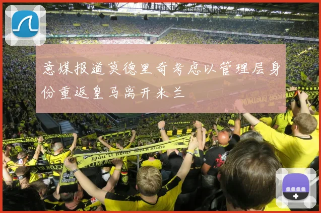 意媒报道莫德里奇考虑以管理层身份重返皇马离开米兰