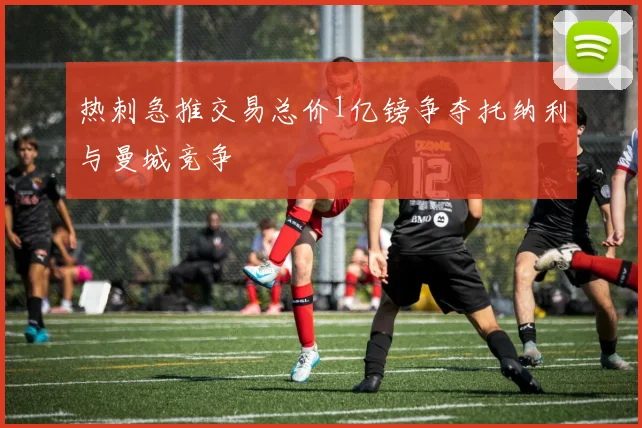 热刺急推交易总价1亿镑争夺托纳利与曼城竞争