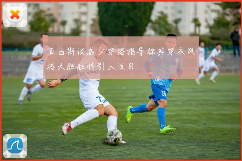 亚当斯谈威少穿搭指导称其穿衣风格大胆独特引人注目