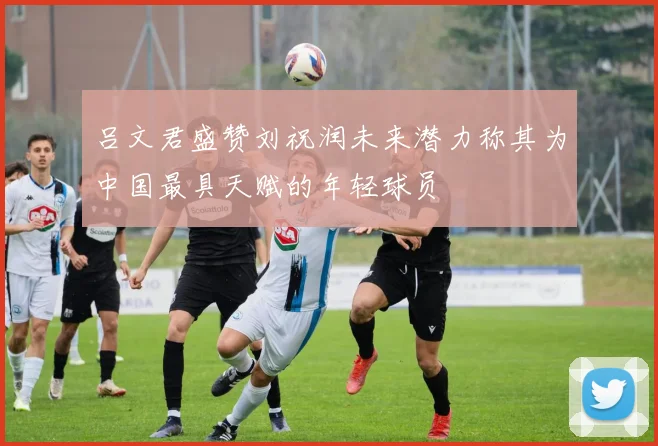 吕文君盛赞刘祝润未来潜力称其为中国最具天赋的年轻球员