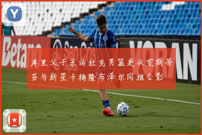 库里父子亲访杜克男篮更衣室斯蒂芬与新星卡梅隆布泽尔同框合影