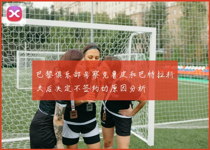 巴黎俱乐部考察克鲁皮和巴特拉科夫后决定不签约的原因分析