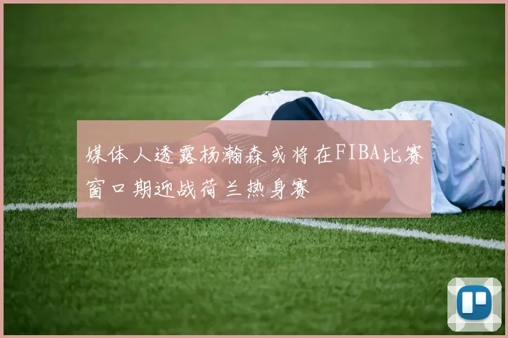 媒体人透露杨瀚森或将在FIBA比赛窗口期迎战荷兰热身赛