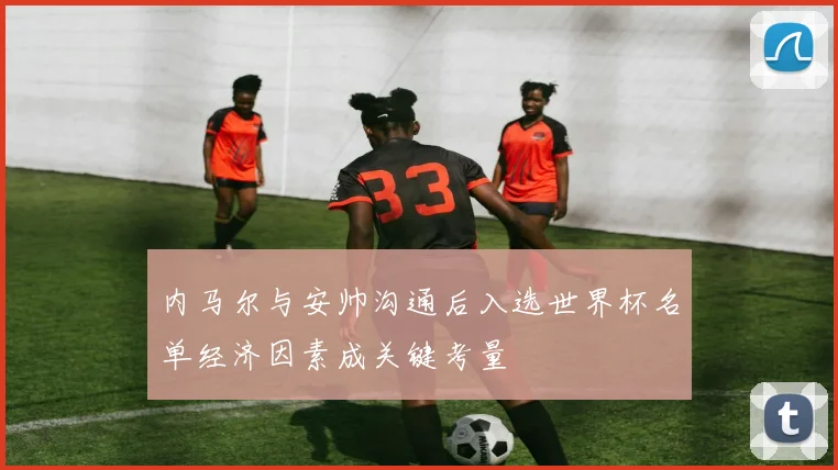 内马尔与安帅沟通后入选世界杯名单经济因素成关键考量