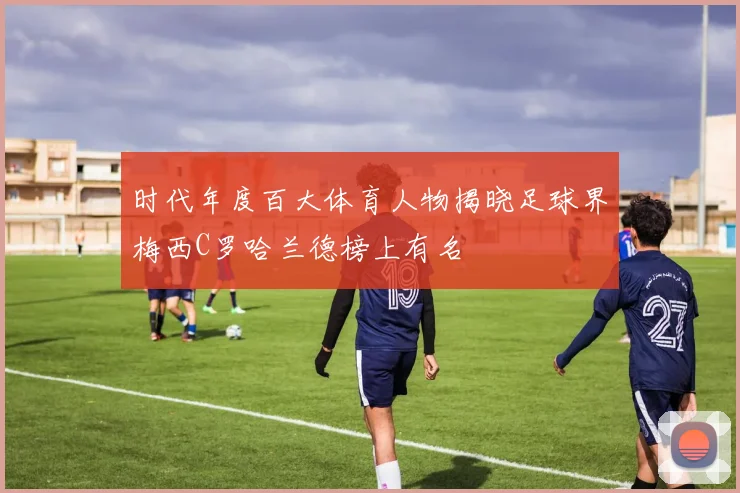 时代年度百大体育人物揭晓足球界梅西C罗哈兰德榜上有名