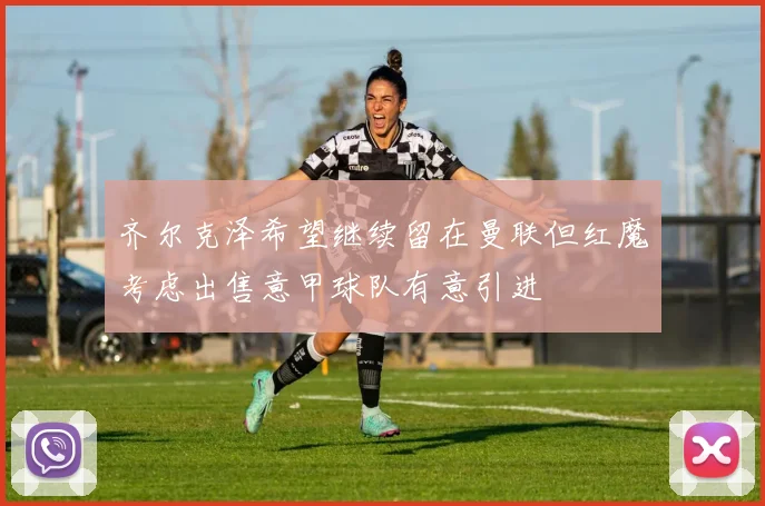 齐尔克泽希望继续留在曼联但红魔考虑出售意甲球队有意引进
