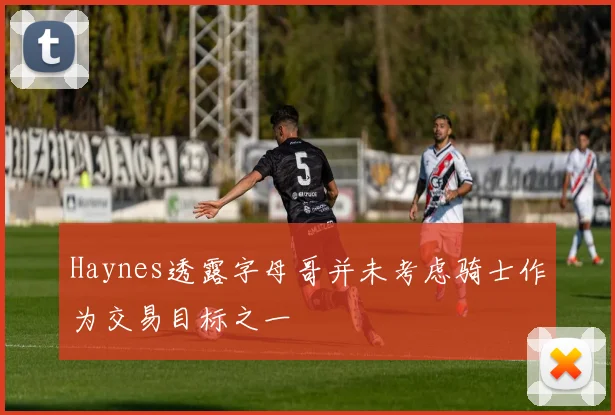 Haynes透露字母哥并未考虑骑士作为交易目标之一