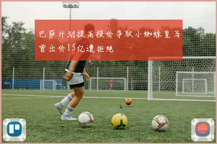 巴萨计划提高报价争取小蜘蛛皇马曾出价15亿遭拒绝