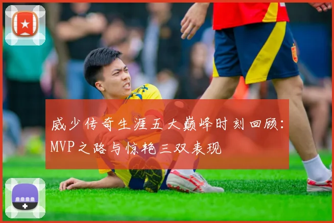 威少传奇生涯五大巅峰时刻回顾：MVP之路与惊艳三双表现
